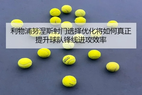 利物浦努涅斯射门选择优化将如何真正提升球队锋线进攻效率